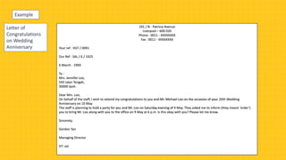 Example
191 / N - Patricia Avenue
Liverpool – 600 020
Phone : 0011 - XXXXXXXX
Fax : 0011 - XXXXXXXX
Your ref : VGT / 0091
Our Ref : SAL / 6 / 1425
6 March - 19XX
To :
Mrs. Jennifer Loo,
543 Jalan Tengah,
30000 Ipoh.
Dear Mrs. Loo,
On behalf of the staff, I wish to extend my congratulations to you and Mr. Michael Loo on the occasion of your 20th Wedding
Anniversary on 10 May.
The staff is planning to hold a party for you and Mr. Loo on Saturday evening of 9 May. They asked me to inform (they meant ‘order’)
you to bring Mr. Loo along with you to the office on 9 May at 6 p.m. Is this okay with you? Please let me know.
Sincerely,
Gordon Tan
Managing Director
GT: set
Letter of
Congratulations
on Wedding
Anniversary
 