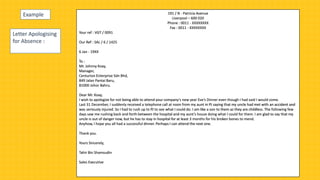 Letter Apologising
for Absence :
191 / N - Patricia Avenue
Liverpool – 600 020
Phone : 0011 - XXXXXXXX
Fax : 0011 - XXXXXXXX
Your ref : VGT / 0091
Our Ref : SAL / 6 / 1425
6 Jan - 19XX
To :
Mr. Johnny Koay,
Manager,
Centurion Enterprise Sdn Bhd,
849 Jalan Pantai Baru,
81000 Johor Bahru.
Dear Mr. Koay,
I wish to apologize for not being able to attend your company’s new year Eve’s Dinner even though I had said I would come.
Last 31 December, I suddenly received a telephone call at noon from my aunt in PJ saying that my uncle had met with an accident and
was seriously injured. So I had to rush up to PJ to see what I could do. I am like a son to them as they are childless. The following few
days saw me rushing back and forth between the hospital and my aunt’s house doing what I could for them. I am glad to say that my
uncle is out of danger now, but he has to stay in hospital for at least 3 months for his broken bones to mend.
Anyhow, I hope you all had a successful dinner. Perhaps I can attend the next one.
Thank you.
Yours Sincerely,
Tahir Bin Shamsudin
Sales Executive
Example
 
