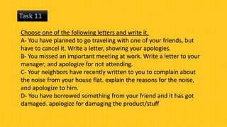 Task 11
Choose one of the following letters and write it.
A- You have planned to go traveling with one of your friends, but
have to cancel it. Write a letter, showing your apologies.
B- You missed an important meeting at work. Write a letter to your
manager, and apologize for not attending.
C- Your neighbors have recently written to you to complain about
the noise from your house flat. explain the reasons for the noise,
and apologize to him.
D- You have borrowed something from your friend and it has got
damaged. apologize for damaging the product/stuff
 