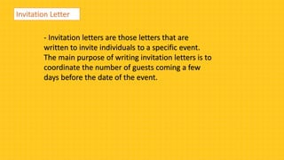 Invitation Letter
- Invitation letters are those letters that are
written to invite individuals to a specific event.
The main purpose of writing invitation letters is to
coordinate the number of guests coming a few
days before the date of the event.
 