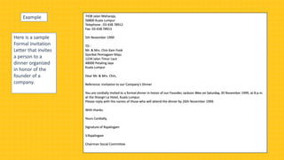 Here is a sample
Formal Invitation
Letter that invites
a person to a
dinner organized
in honor of the
founder of a
company.
7438 Jalan Maharaja,
56800 Kuala Lumpur
Telephone : 03-438 78912
Fax: 03-438 78913
5th November 1999
TO :
Mr. & Mrs. Chin Kam Fook
Syarikat Pemiagaan Maju
1234 Jalan Timur Laut
48000 Petaling Jaya
Kuala Lumpur
Dear Mr. & Mrs. Chin,
Reference: Invitation to our Company's Dinner
You are cordially invited to a formal dinner in honor of our Founder, Jackson Wee on Saturday, 30 November 1999, at 8 p.m.
at the Shangri La Hotel, Kuala Lumpur.
Please reply with the names of those who will attend the dinner by 20th November 1999.
With thanks.
Yours Cordially,
Signature of Rajalingam
V.Rajalingam
Chairman Social Committee
Example
 