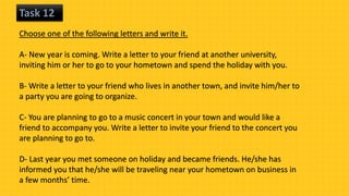 Task 12
Choose one of the following letters and write it.
A- New year is coming. Write a letter to your friend at another university,
inviting him or her to go to your hometown and spend the holiday with you.
B- Write a letter to your friend who lives in another town, and invite him/her to
a party you are going to organize.
C- You are planning to go to a music concert in your town and would like a
friend to accompany you. Write a letter to invite your friend to the concert you
are planning to go to.
D- Last year you met someone on holiday and became friends. He/she has
informed you that he/she will be traveling near your hometown on business in
a few months’ time.
 