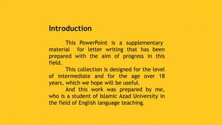 Introduction
This PowerPoint is a supplementary
material for letter writing that has been
prepared with the aim of progress in this
field.
This collection is designed for the level
of intermediate and for the age over 18
years, which we hope will be useful.
And this work was prepared by me,
who is a student of Islamic Azad University in
the field of English language teaching.
 