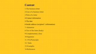 Content
1-The business letter
2-Uses of a business letter
3-Parts of a letter
4-Contact information
5-The date
6-Inside address (recipient’ s information)
7--Salutation
8-Text of the letter (body)
9-Complementary close
10-Signature
11- P.S.(Postscript)
12- Tasks
13-Examples
14-References
 