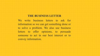 THE BUSINESS LETTER
We write business letters to ask for
information so we can get something done or
to solve a problem. We also use business
letters to offer opinions, to persuade
someone to act in our best interest or to
convey information.
 
