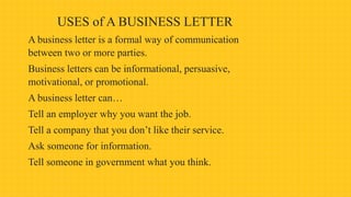 USES of A BUSINESS LETTER
A business letter is a formal way of communication
between two or more parties.
Business letters can be informational, persuasive,
motivational, or promotional.
A business letter can…
Tell an employer why you want the job.
Tell a company that you don’t like their service.
Ask someone for information.
Tell someone in government what you think.
 