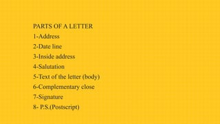 PARTS OF A LETTER
1-Address
2-Date line
3-Inside address
4-Salutation
5-Text of the letter (body)
6-Complementary close
7-Signature
8- P.S.(Postscript)
 