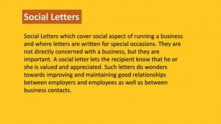 Social Letters
Social Letters which cover social aspect of running a business
and where letters are written for special occasions. They are
not directly concerned with a business, but they are
important. A social letter lets the recipient know that he or
she is valued and appreciated. Such letters do wonders
towards improving and maintaining good relationships
between employers and employees as well as between
business contacts.
 