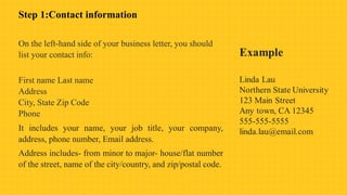 Step 1:Contact information
On the left-hand side of your business letter, you should
list your contact info:
First name Last name
Address
City, State Zip Code
Phone
It includes your name, your job title, your company,
address, phone number, Email address.
Address includes- from minor to major- house/flat number
of the street, name of the city/country, and zip/postal code.
 