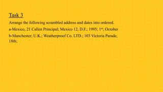 Task 3
Arrange the following scrambled address and dates into ordered.
a-Mexico, 21 Callen Principal; Mexico 12, D.F.; 1995; 1st; October
b-Manchester; U.K.; Weatherproof Co. LTD.; 103 Victoria Parade,
18th;
 