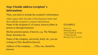 Step 3:Inside address (recipient’ s
information)
Then, you need to include the recipient’s information.
Add a space after the date of the business letter and
then add the recipient’s contact information:
Name of the recipient if, of course, known (either in
person or through business):
His/her position (post), if known, e.g. The Manager,
Dean, Secretary etc.
Name of the company, university, hotel, etc. you are
writing to (This should be known).
Address of the company, … (This, too, should be
known)
 