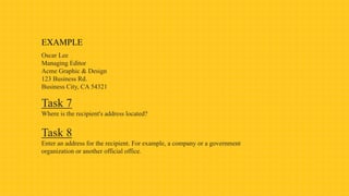 EXAMPLE
Oscar Lee
Managing Editor
Acme Graphic & Design
123 Business Rd.
Business City, CA 54321
Task 7
Where is the recipient's address located?
Task 8
Enter an address for the recipient. For example, a company or a government
organization or another official office.
 