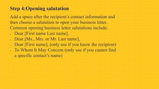 Step 4:Opening salutation
Add a space after the recipient’s contact information and
then choose a salutation to open your business letter.
Common opening business letter salutations include:
 Dear [First name Last name],
 Dear [Ms., Mrs. or Mr. Last name],
 Dear [First name], (only use if you know the recipient)
 To Whom It May Concern (only use if you cannot find
a specific contact’s name)
 