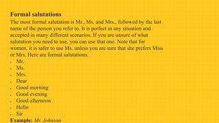 Formal salutations
The most formal salutation is Mr., Ms. and Mrs., followed by the last
name of the person you refer to. It is perfect in any situation and
accepted in many different scenarios. If you are unsure of what
salutation you need to use, you can use that one. Note that for
women, it is safer to use Ms. unless you are sure that she prefers Miss
or Mrs. Here are formal salutations:
 Mr.
 Ms.
 Mrs.
 Dear
 Good morning
 Good evening
 Good afternoon
 Hello
 Sir
Example: Mr. Johnson
 