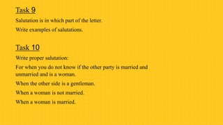 Task 9
Salutation is in which part of the letter.
Write examples of salutations.
Task 10
Write proper salutation:
For when you do not know if the other party is married and
unmarried and is a woman.
When the other side is a gentleman.
When a woman is not married.
When a woman is married.
 