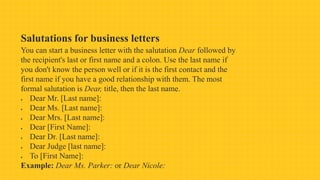 Salutations for business letters
You can start a business letter with the salutation Dear followed by
the recipient's last or first name and a colon. Use the last name if
you don't know the person well or if it is the first contact and the
first name if you have a good relationship with them. The most
formal salutation is Dear, title, then the last name.
 Dear Mr. [Last name]:
 Dear Ms. [Last name]:
 Dear Mrs. [Last name]:
 Dear [First Name]:
 Dear Dr. [Last name]:
 Dear Judge [last name]:
 To [First Name]:
Example: Dear Ms. Parker: or Dear Nicole:
 