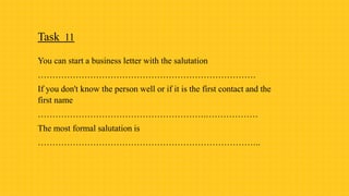 Task 11
You can start a business letter with the salutation
…………………………………………………………………
If you don't know the person well or if it is the first contact and the
first name
………………………………………………….………………
The most formal salutation is
…………………………………………………………………..
 
