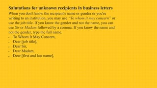Salutations for unknown recipients in business letters
When you don't know the recipient's name or gender or you're
writing to an institution, you may use “To whom it may concern” or
use the job title. If you know the gender and not the name, you can
use Sir or Madam followed by a comma. If you know the name and
not the gender, type the full name.
 To Whom It May Concern,
 Dear [job title],
 Dear Sir,
 Dear Madam,
 Dear [first and last name],
 