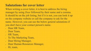 Salutations for cover letter
When writing a cover letter, it is best to address the hiring
manager by using Dear followed by their name and a comma.
It should be on the job listing, but if it is not, you can look it up
on the company website or call the company to ask for the
name. However, you can use the below general salutations if
you don't have your contact person's name.
 Dear HR Team,
 Dear Team,
 HR Team,
 To The Marketing Team,
 Dear Hiring Manager,
 Dear Human Resources Manager,
 Hi, team,
 