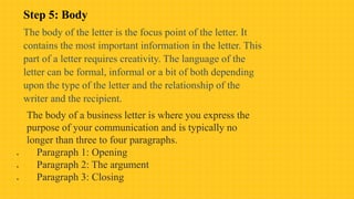 Step 5: Body
The body of the letter is the focus point of the letter. It
contains the most important information in the letter. This
part of a letter requires creativity. The language of the
letter can be formal, informal or a bit of both depending
upon the type of the letter and the relationship of the
writer and the recipient.
The body of a business letter is where you express the
purpose of your communication and is typically no
longer than three to four paragraphs.
 Paragraph 1: Opening
 Paragraph 2: The argument
 Paragraph 3: Closing
 