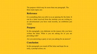 The purpose which may be more than one paragraph. The
three main topics are:
Reference
It is something that you refer to as an opening for the letter. It
can be a letter received from the institute you are writing to,
an advertisement you have read recently, an exhibition just
visited.
Purpose
In this paragraph, you elaborate on the reason why you have
written the letter. What is you are asking for or you are
providing with?
Are you answering a query or are you asking for an answer?
Conclusion
In this paragraph you round off the letter and hope for an
early, a prompt action, etc.
 