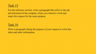 Task 15
For the reference section, write a paragraph that refers to the job
advertisement of the company where you intend to work and
make this request for the same purpose.
Task 16
Write a paragraph stating the purpose of your request to write this
letter and other information.
 