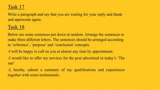 Task 17
Write a paragraph and say that you are waiting for your reply and thank
and appreciate again.
Task 18
Below are some sentences put down at random. Arrange the sentences to
make three different letters. The sentences should be arranged according
to ‘reference’, ‘purpose’ and ‘conclusion’ concepts.
-I will be happy to call on you at almost any time by appointment.
-I would like to offer my services for the post advertised in today’s ‘The
sun’
-I, hereby, submit a summary of my qualifications and experiences
together with some testimonials.
 