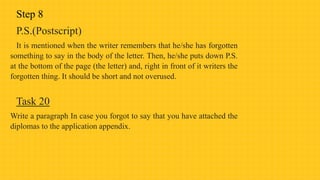 Step 8
P.S.(Postscript)
It is mentioned when the writer remembers that he/she has forgotten
something to say in the body of the letter. Then, he/she puts down P.S.
at the bottom of the page (the letter) and, right in front of it writers the
forgotten thing. It should be short and not overused.
Task 20
Write a paragraph In case you forgot to say that you have attached the
diplomas to the application appendix.
 