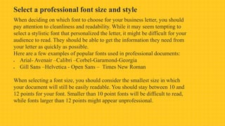Select a professional font size and style
When deciding on which font to choose for your business letter, you should
pay attention to cleanliness and readability. While it may seem tempting to
select a stylistic font that personalized the letter, it might be difficult for your
audience to read. They should be able to get the information they need from
your letter as quickly as possible.
Here are a few examples of popular fonts used in professional documents:
 Arial- Avenair –Calibri –Corbel-Garamond-Georgia
 Gill Sans –Helvetica - Open Sans – Times New Roman
When selecting a font size, you should consider the smallest size in which
your document will still be easily readable. You should stay between 10 and
12 points for your font. Smaller than 10 point fonts will be difficult to read,
while fonts larger than 12 points might appear unprofessional.
 