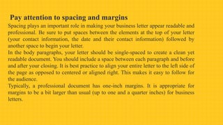 Pay attention to spacing and margins
Spacing plays an important role in making your business letter appear readable and
professional. Be sure to put spaces between the elements at the top of your letter
(your contact information, the date and their contact information) followed by
another space to begin your letter.
In the body paragraphs, your letter should be single-spaced to create a clean yet
readable document. You should include a space between each paragraph and before
and after your closing. It is best practice to align your entire letter to the left side of
the page as opposed to centered or aligned right. This makes it easy to follow for
the audience.
Typically, a professional document has one-inch margins. It is appropriate for
margins to be a bit larger than usual (up to one and a quarter inches) for business
letters.
 
