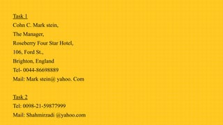 Task 1
Cohn C. Mark stein,
The Manager,
Roseberry Four Star Hotel,
106, Ford St.,
Brighton, England
Tel- 0044-86698889
Mail: Mark stein@ yahoo. Com
Task 2
Tel: 0098-21-59877999
Mail: Shahmirzadi @yahoo.com
 