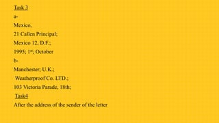 Task 3
a-
Mexico,
21 Callen Principal;
Mexico 12, D.F.;
1995; 1st; October
b-
Manchester; U.K.;
Weatherproof Co. LTD.;
103 Victoria Parade, 18th;
Task4
After the address of the sender of the letter
 