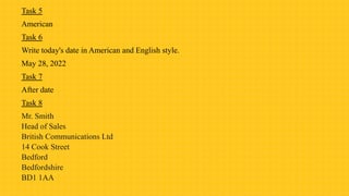 Task 5
American
Task 6
Write today's date in American and English style.
May 28, 2022
Task 7
After date
Task 8
Mr. Smith
Head of Sales
British Communications Ltd
14 Cook Street
Bedford
Bedfordshire
BD1 1AA
 