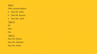 Task 9
After recipient address.
 Dear Mr. Safari
 Dear Ms. Kazemi
 Dear Mrs. Jalali
Task 10
Ms.
Miss.
Mrs.
Task 11
Dear Mr. Pejman
Dear Mr. Tabatabai
Dear Ms. Parker
 