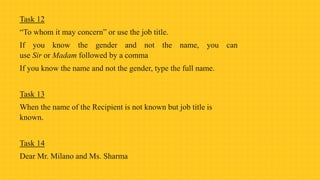 Task 12
“To whom it may concern” or use the job title.
If you know the gender and not the name, you can
use Sir or Madam followed by a comma
If you know the name and not the gender, type the full name.
Task 13
When the name of the Recipient is not known but job title is
known.
Task 14
Dear Mr. Milano and Ms. Sharma
 