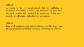 Task 15
According to the job advertisement that you published in
Hamshahri newspaper, in which you mentioned the need for a
chemical engineer and mentioned the conditions of this post, I
consider myself eligible and submit my application.
Task 16
have work experience and related education in this field. I can
bring a letter from my former workplace confirming my abilities.
 