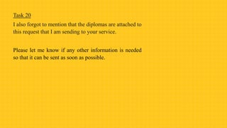Task 20
I also forgot to mention that the diplomas are attached to
this request that I am sending to your service.
Please let me know if any other information is needed
so that it can be sent as soon as possible.
 