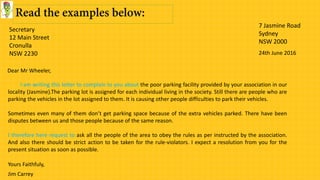 Secretary
12 Main Street
Cronulla
NSW 2230
7 Jasmine Road
Sydney
NSW 2000
24th June 2016
I am writing this letter to complain to you about the poor parking facility provided by your association in our
locality (Jasmine).The parking lot is assigned for each individual living in the society. Still there are people who are
parking the vehicles in the lot assigned to them. It is causing other people difficulties to park their vehicles.
Sometimes even many of them don’t get parking space because of the extra vehicles parked. There have been
disputes between us and those people because of the same reason.
I therefore here request to ask all the people of the area to obey the rules as per instructed by the association.
And also there should be strict action to be taken for the rule-violators. I expect a resolution from you for the
present situation as soon as possible.
Dear Mr Wheeler,
Yours Faithfuly,
Jim Carrey
 