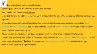 Now please take a look at examples again!
Can you guess what are the similarity of these two letters??
Yes! Exactly. They have some similarities.
In the both letters, the address of the receiver is on top, left of the letter. Also the address of the sender is on top,
right of it.
We start our letter with a kind of salutation. You can see that in the examples, salutation presents as “Dear
Wheeler” or “Dear Mrs Wison”. You can also write the salutation “Dear Sir/Madam” if you don’t know the exact
name of whom you are writing for.
As you can see, the next step is our body paragraph which we will analyze and explain it afterwards.
The last step is showing your regret. In this letters, they present it as “Yours Faithfuly” and “Best Regards”. Do you
know more subscription?? Exellent! Yes, we can use ( Yours Sincerely or Yours Truly) as subscription too.
After all these you have to sign you name.
 