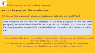 At this stage we can work on body paragraph.
After salutation we start the first paragraph of our body paragraph. In the first body
paragraph, we should clearly identifies the subject of the complaint. It is common to open
the paragraph with a sentence that immediately draws the reader's attention to the matter,
e.g.:
I am writing to complain about not receiving my salary for last month April.
Here is the first paragraph of the second example.
EX:
• I am writing this letter to complain to you about the poor parking facility provided
by your association in our locality.
• I am writing to complain about the faulty installation of my air conditioner.
• I wish to express my dissatisfaction with my stay at your hotel.
 