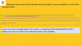 Moreover, you should clearly identify what the subject of your complaint is. Look at the
example below.
I wish to express my dissatisfaction with the above iron, which I purchased from The
Electrical Store in Newtown on 10 October, 2015. On using it for the first time, I found that the
temperature control was faulty; it was not possible to set it for any temperature apart from the
highest, for cotton.
EX:
As you can see in example above, the sender is indicating his/her dissatisfaction with a
broken iron. Also he informs the seller that what is the problem.
 
