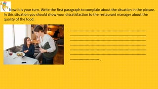 Now it is your turn. Write the first paragraph to complain about the situation in the picture.
In this situation you should show your dissatisfaction to the restaurant manager about the
quality of the food.
---------------------------------------------------------------
---------------------------------------------------------------
---------------------------------------------------------------
---------------------------------------------------------------
---------------------------------------------------------------
---------------------------------------------------------------
------------------------ .
 
