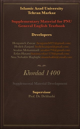 Islamic Azad University
Tehran Markaz
Supplementary Material for PNU
General English Textbook
Developers
Hengameh Zareae (hengameh021@gmail.com)
Hedieh Zanjani (hediehzanjani@gmail.com)
Arsalan Mohammadi (arsalan794@gmail.com)
Erfan Hatami(hatami.erfan1378@gmail.com)
Sina Nobakht Haghighi(sinanobakht@ymail.com)
Khordad 1400
Supervisor
Prof. Dr. Dehbashi
Supplemental Material Development
 