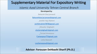 Supplementary Material For Expository Writing
Islamic Azad University Tehran Central Branch
Advisor: Forouzan Dehbashi Sharif (Ph.D.)
Developed by
Bahareh Biarjomandi
Baharehbiarjarjomandi@gmail.com
Arefeh Haji Rahimi
arefehrahimi7878@gmail.com
Niloufar Zolghadri
nilufarzolghadri@gmail.com
Farzad Amanpour
F.amanpour77@gmail.com
Leila Masoudi
Leyllamassoudii@gmail.com
 