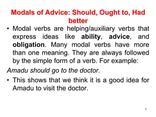 1
Modals of Advice: Should, Ought to, Had
better
• Modal verbs are helping/auxiliary verbs that
express ideas like ability, advice, and
obligation. Many modal verbs have more
than one meaning. They are always followed
by the simple form of a verb. For example:
Amadu should go to the doctor.
• This shows that we think it is a good idea for
Amadu to visit the doctor.
 