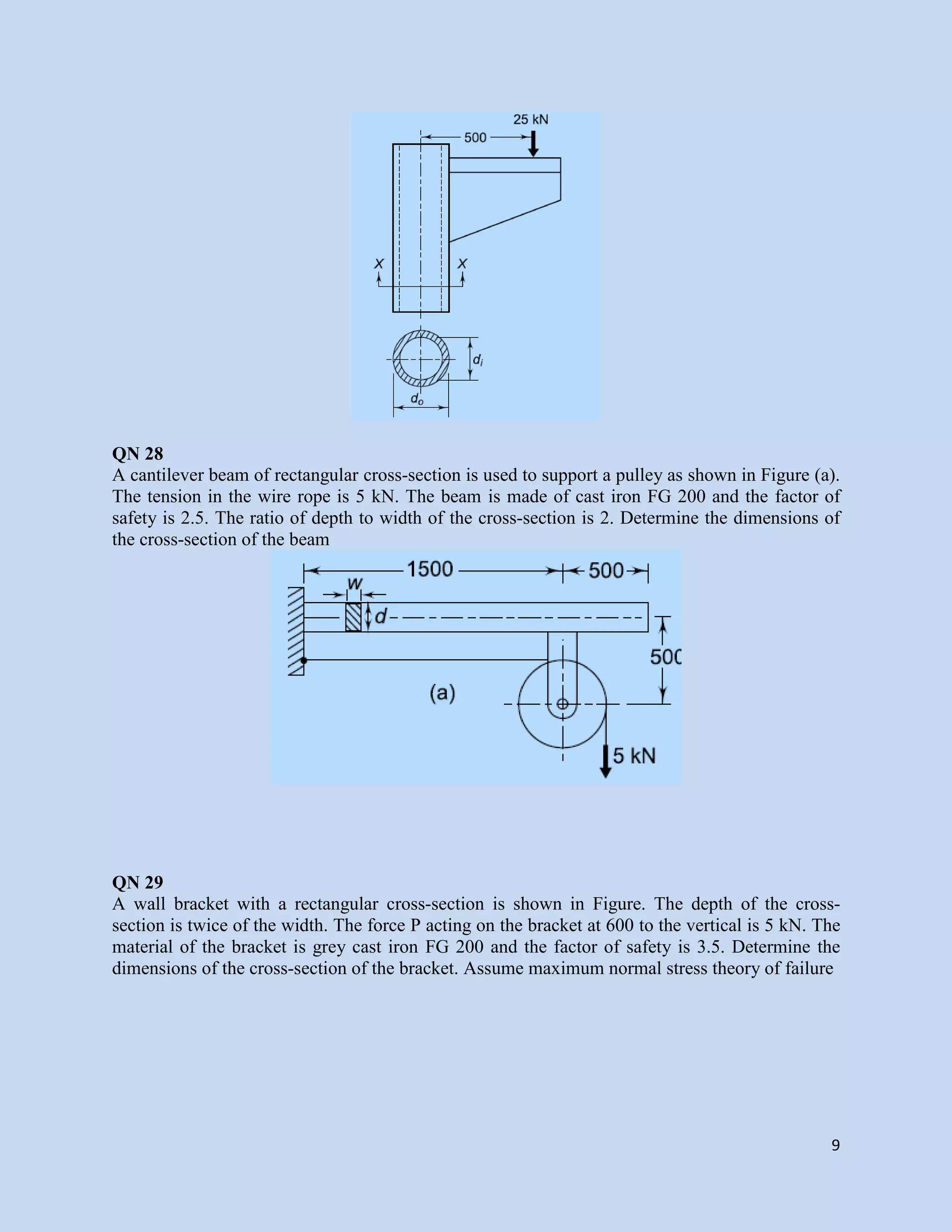 9
QN 28
A cantilever beam of rectangular cross-section is used to support a pulley as shown in Figure (a).
The tension in the wire rope is 5 kN. The beam is made of cast iron FG 200 and the factor of
safety is 2.5. The ratio of depth to width of the cross-section is 2. Determine the dimensions of
the cross-section of the beam
QN 29
A wall bracket with a rectangular cross-section is shown in Figure. The depth of the cross-
section is twice of the width. The force P acting on the bracket at 600 to the vertical is 5 kN. The
material of the bracket is grey cast iron FG 200 and the factor of safety is 3.5. Determine the
dimensions of the cross-section of the bracket. Assume maximum normal stress theory of failure
 