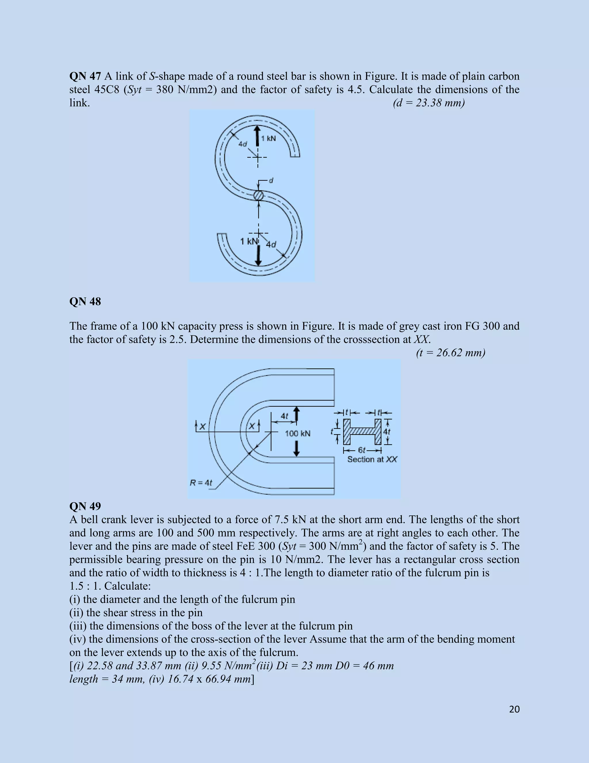 20
QN 47 A link of S-shape made of a round steel bar is shown in Figure. It is made of plain carbon
steel 45C8 (Syt = 380 N/mm2) and the factor of safety is 4.5. Calculate the dimensions of the
link. (d = 23.38 mm)
QN 48
The frame of a 100 kN capacity press is shown in Figure. It is made of grey cast iron FG 300 and
the factor of safety is 2.5. Determine the dimensions of the crosssection at XX.
(t = 26.62 mm)
QN 49
A bell crank lever is subjected to a force of 7.5 kN at the short arm end. The lengths of the short
and long arms are 100 and 500 mm respectively. The arms are at right angles to each other. The
lever and the pins are made of steel FeE 300 (Syt = 300 N/mm2
) and the factor of safety is 5. The
permissible bearing pressure on the pin is 10 N/mm2. The lever has a rectangular cross section
and the ratio of width to thickness is 4 : 1.The length to diameter ratio of the fulcrum pin is
1.5 : 1. Calculate:
(i) the diameter and the length of the fulcrum pin
(ii) the shear stress in the pin
(iii) the dimensions of the boss of the lever at the fulcrum pin
(iv) the dimensions of the cross-section of the lever Assume that the arm of the bending moment
on the lever extends up to the axis of the fulcrum.
[(i) 22.58 and 33.87 mm (ii) 9.55 N/mm2
(iii) Di = 23 mm D0 = 46 mm
length = 34 mm, (iv) 16.74 x 66.94 mm]
 