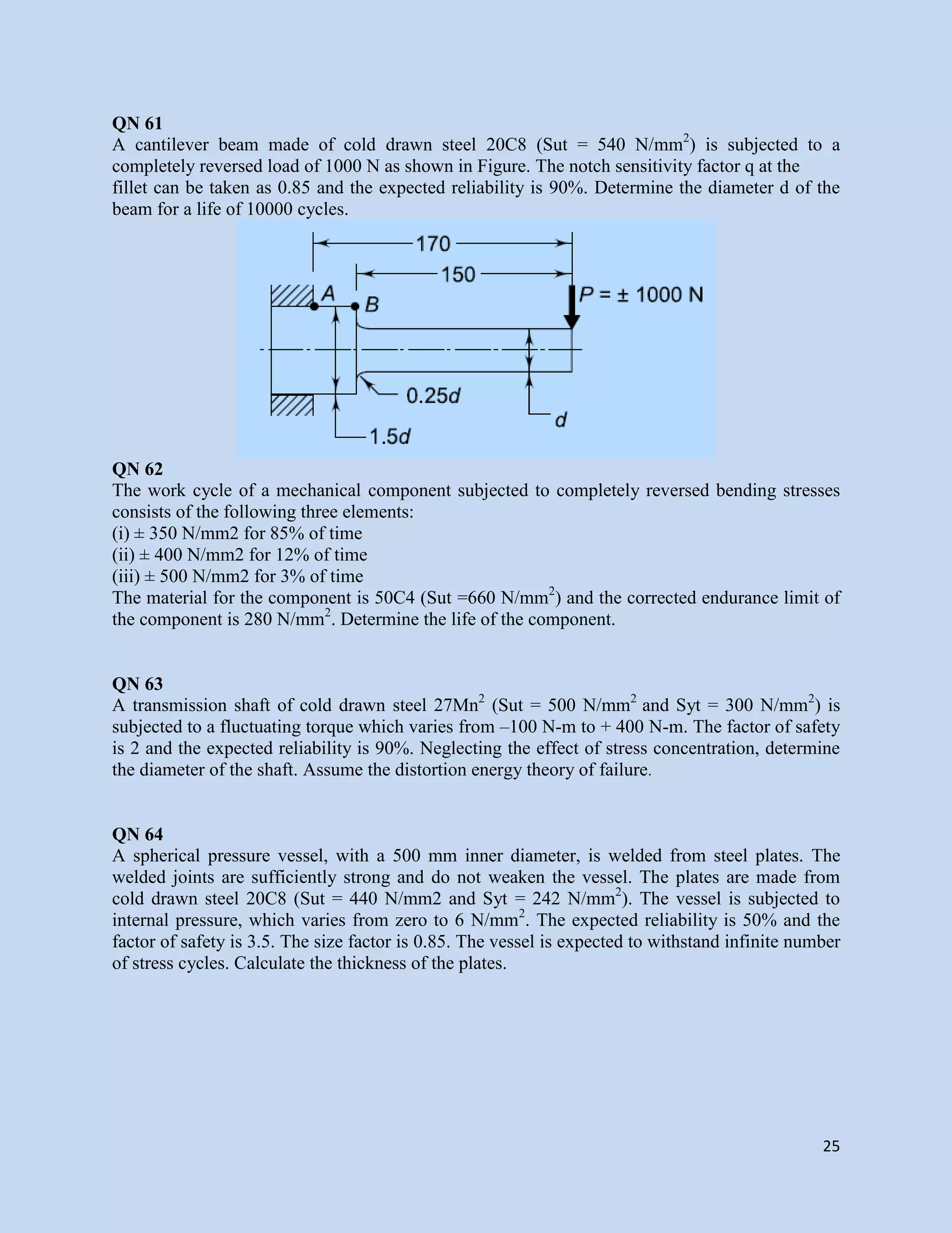 25
QN 61
A cantilever beam made of cold drawn steel 20C8 (Sut = 540 N/mm2
) is subjected to a
completely reversed load of 1000 N as shown in Figure. The notch sensitivity factor q at the
fillet can be taken as 0.85 and the expected reliability is 90%. Determine the diameter d of the
beam for a life of 10000 cycles.
QN 62
The work cycle of a mechanical component subjected to completely reversed bending stresses
consists of the following three elements:
(i) ± 350 N/mm2 for 85% of time
(ii) ± 400 N/mm2 for 12% of time
(iii) ± 500 N/mm2 for 3% of time
The material for the component is 50C4 (Sut =660 N/mm2
) and the corrected endurance limit of
the component is 280 N/mm2
. Determine the life of the component.
QN 63
A transmission shaft of cold drawn steel 27Mn2
(Sut = 500 N/mm2
and Syt = 300 N/mm2
) is
subjected to a fluctuating torque which varies from –100 N-m to + 400 N-m. The factor of safety
is 2 and the expected reliability is 90%. Neglecting the effect of stress concentration, determine
the diameter of the shaft. Assume the distortion energy theory of failure.
QN 64
A spherical pressure vessel, with a 500 mm inner diameter, is welded from steel plates. The
welded joints are sufficiently strong and do not weaken the vessel. The plates are made from
cold drawn steel 20C8 (Sut = 440 N/mm2 and Syt = 242 N/mm2
). The vessel is subjected to
internal pressure, which varies from zero to 6 N/mm2
. The expected reliability is 50% and the
factor of safety is 3.5. The size factor is 0.85. The vessel is expected to withstand infinite number
of stress cycles. Calculate the thickness of the plates.
 