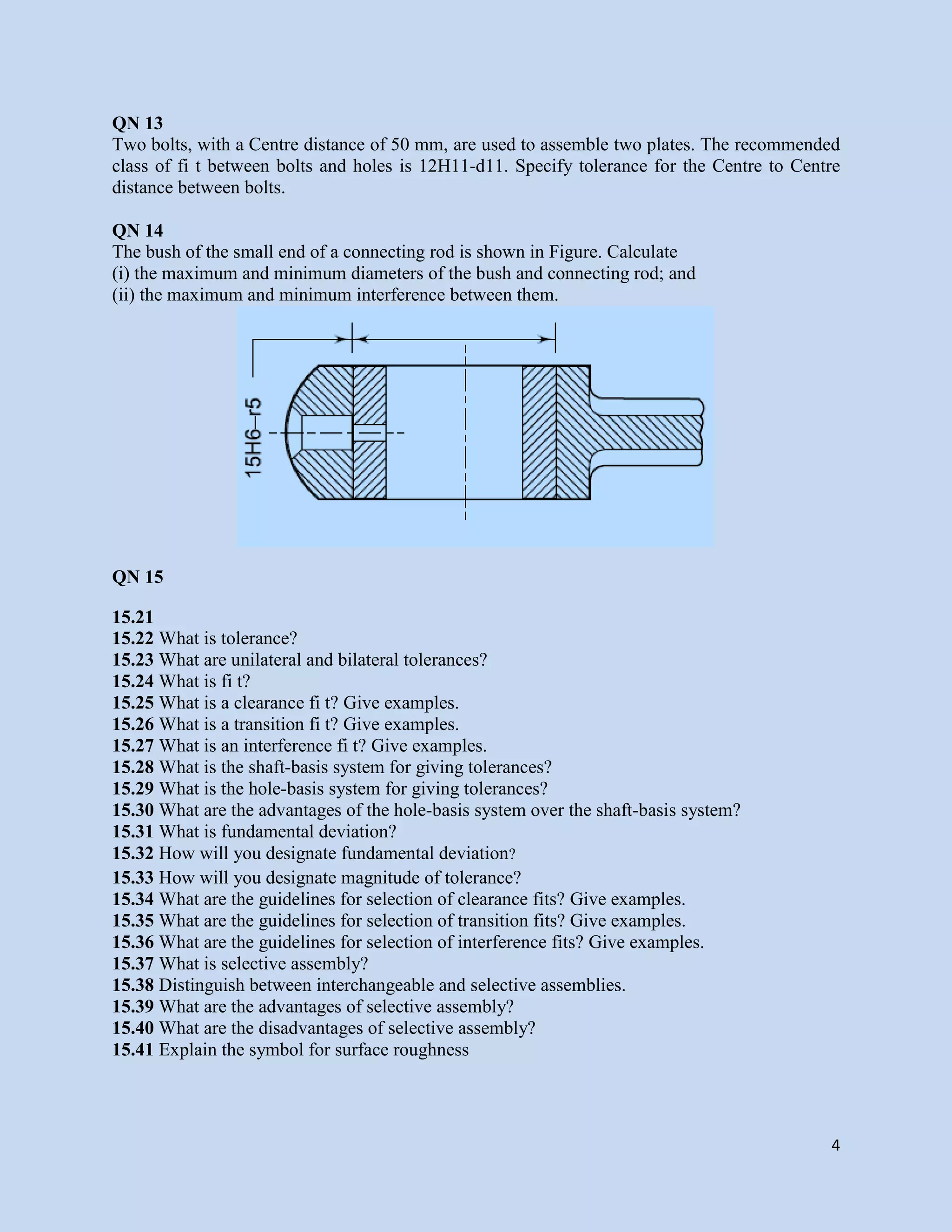 4
QN 13
Two bolts, with a Centre distance of 50 mm, are used to assemble two plates. The recommended
class of fi t between bolts and holes is 12H11-d11. Specify tolerance for the Centre to Centre
distance between bolts.
QN 14
The bush of the small end of a connecting rod is shown in Figure. Calculate
(i) the maximum and minimum diameters of the bush and connecting rod; and
(ii) the maximum and minimum interference between them.
QN 15
15.21
15.22 What is tolerance?
15.23 What are unilateral and bilateral tolerances?
15.24 What is fi t?
15.25 What is a clearance fi t? Give examples.
15.26 What is a transition fi t? Give examples.
15.27 What is an interference fi t? Give examples.
15.28 What is the shaft-basis system for giving tolerances?
15.29 What is the hole-basis system for giving tolerances?
15.30 What are the advantages of the hole-basis system over the shaft-basis system?
15.31 What is fundamental deviation?
15.32 How will you designate fundamental deviation?
15.33 How will you designate magnitude of tolerance?
15.34 What are the guidelines for selection of clearance fits? Give examples.
15.35 What are the guidelines for selection of transition fits? Give examples.
15.36 What are the guidelines for selection of interference fits? Give examples.
15.37 What is selective assembly?
15.38 Distinguish between interchangeable and selective assemblies.
15.39 What are the advantages of selective assembly?
15.40 What are the disadvantages of selective assembly?
15.41 Explain the symbol for surface roughness
 