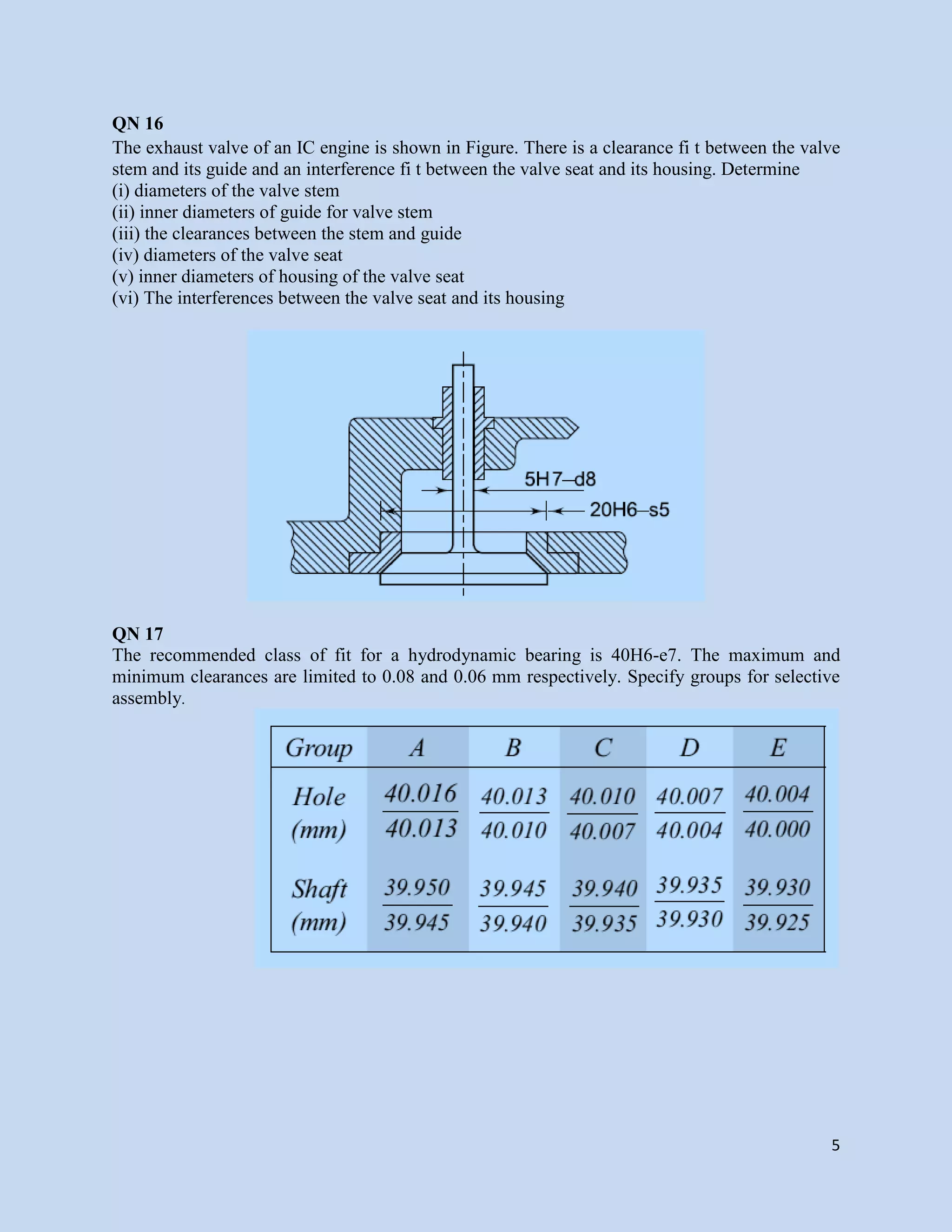 5
QN 16
The exhaust valve of an IC engine is shown in Figure. There is a clearance fi t between the valve
stem and its guide and an interference fi t between the valve seat and its housing. Determine
(i) diameters of the valve stem
(ii) inner diameters of guide for valve stem
(iii) the clearances between the stem and guide
(iv) diameters of the valve seat
(v) inner diameters of housing of the valve seat
(vi) The interferences between the valve seat and its housing
QN 17
The recommended class of fit for a hydrodynamic bearing is 40H6-e7. The maximum and
minimum clearances are limited to 0.08 and 0.06 mm respectively. Specify groups for selective
assembly.
 